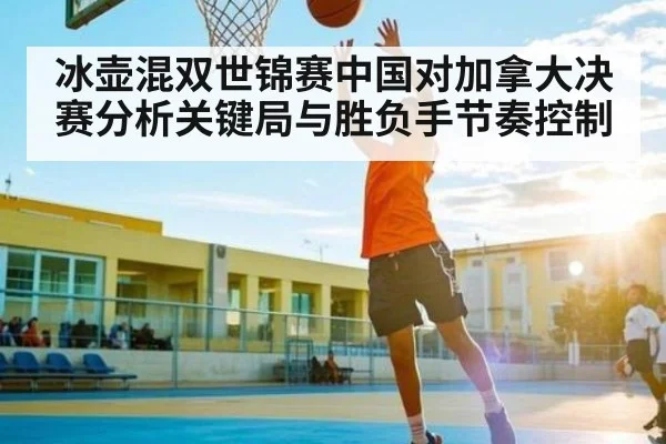 冰壶混双世锦赛中国对加拿大决赛分析关键局与胜负手节奏控制