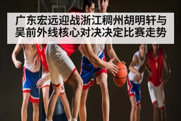 广东宏远迎战浙江稠州胡明轩与吴前外线核心对决决定比赛走势